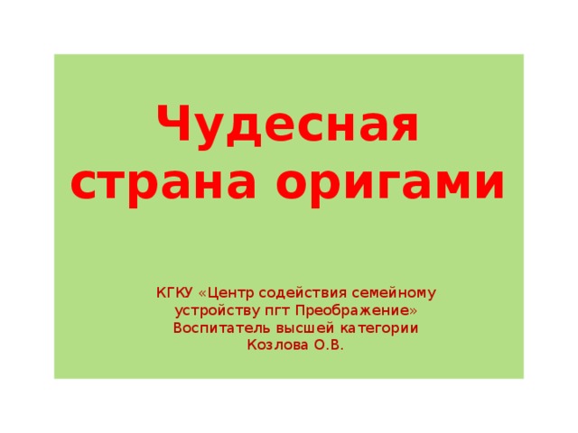 Чудесная страна оригами КГКУ «Центр содействия семейному устройству пгт Преображение» Воспитатель высшей категории Козлова О.В. 