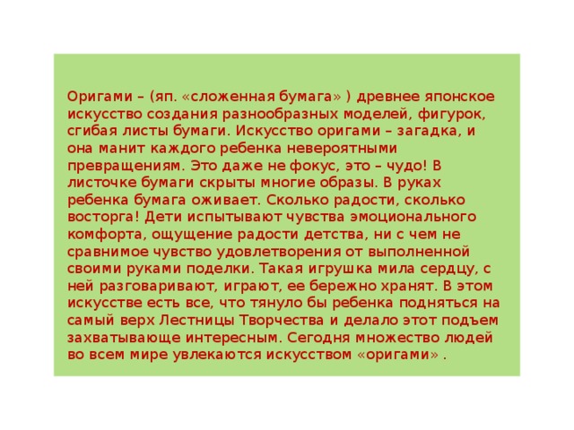 Оригами – (яп. «сложенная бумага» ) древнее японское искусство создания разнообразных моделей, фигурок, сгибая листы бумаги. Искусство оригами – загадка, и она манит каждого ребенка невероятными превращениям. Это даже не фокус, это – чудо! В листочке бумаги скрыты многие образы. В руках ребенка бумага оживает. Сколько радости, сколько восторга! Дети испытывают чувства эмоционального комфорта, ощущение радости детства, ни с чем не сравнимое чувство удовлетворения от выполненной своими руками поделки. Такая игрушка мила сердцу, с ней разговаривают, играют, ее бережно хранят. В этом искусстве есть все, что тянуло бы ребенка подняться на самый верх Лестницы Творчества и делало этот подъем захватывающе интересным. Сегодня множество людей во всем мире увлекаются искусством «оригами» . 