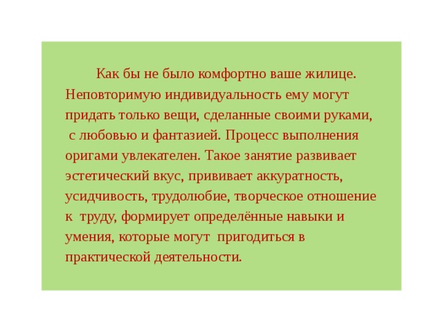 Как бы не было комфортно ваше жилице. Неповторимую индивидуальность ему могут придать только вещи, сделанные своими руками,  с любовью и фантазией. Процесс выполнения оригами увлекателен. Такое занятие развивает эстетический вкус, прививает аккуратность, усидчивость, трудолюбие, творческое отношение к  труду, формирует определённые навыки и умения, которые могут  пригодиться в практической деятельности. 