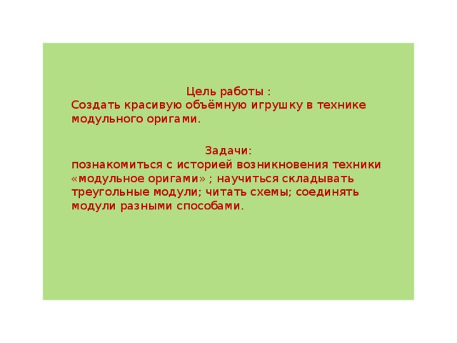 Цель работы : Создать красивую объёмную игрушку в технике модульного оригами. Задачи: познакомиться с историей возникновения техники «модульное оригами» ; научиться складывать треугольные модули; читать схемы; соединять модули разными способами. 