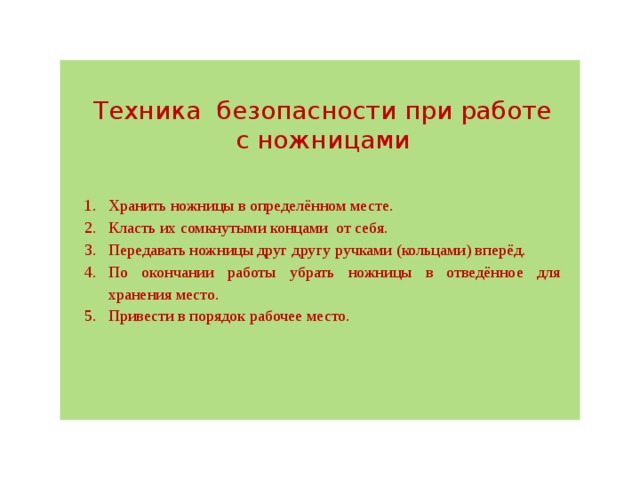 Техника  безопасности при работе с ножницами Хранить ножницы в определённом месте. Класть их сомкнутыми концами  от себя. Передавать ножницы друг другу ручками (кольцами) вперёд. По окончании работы убрать ножницы в отведённое для хранения место. Привести в порядок рабочее место. 