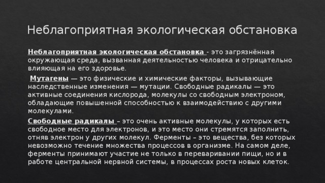 Неблагоприятная экологическая обстановка Неблагоприятная экологическая обстановка - это загрязнённая окружающая среда, вызванная деятельностью человека и отрицательно влияющая на его здоровье.  Мутагены — это физические и химические факторы, вызывающие наследственные изменения — мутации. Свободные радикалы — это активные соединения кислорода, молекулы со свободным электроном, обладающие повышенной способностью к взаимодействию с другими молекулами. Свободные радикалы – это очень активные молекулы, у которых есть свободное место для электронов, и это место они стремятся заполнить, отняв электрон у других молекул. Ферменты – это вещества, без которых невозможно течение множества процессов в организме. На самом деле, ферменты принимают участие не только в переваривании пищи, но и в работе центральной нервной системы, в процессах роста новых клеток. 