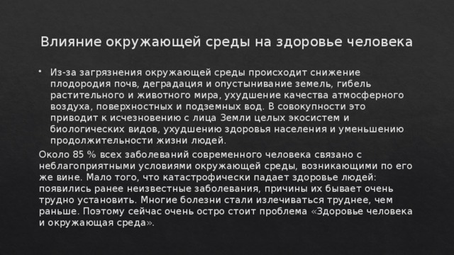 Влияние окружающей среды на здоровье человека Из-за загрязнения окружающей среды происходит снижение плодородия почв, деградация и опустынивание земель, гибель растительного и животного мира, ухудшение качества атмосферного воздуха, поверхностных и подземных вод. В совокупности это приводит к исчезновению с лица Земли целых экосистем и биологических видов, ухудшению здоровья населения и уменьшению продолжительности жизни людей. Около 85 % всех заболеваний современного человека связано с неблагоприятными условиями окружающей среды, возникающими по его же вине. Мало того, что катастрофически падает здоровье людей: появились ранее неизвестные заболевания, причины их бывает очень трудно установить. Многие болезни стали излечиваться труднее, чем раньше. Поэтому сейчас очень остро стоит проблема «Здоровье человека и окружающая среда». 