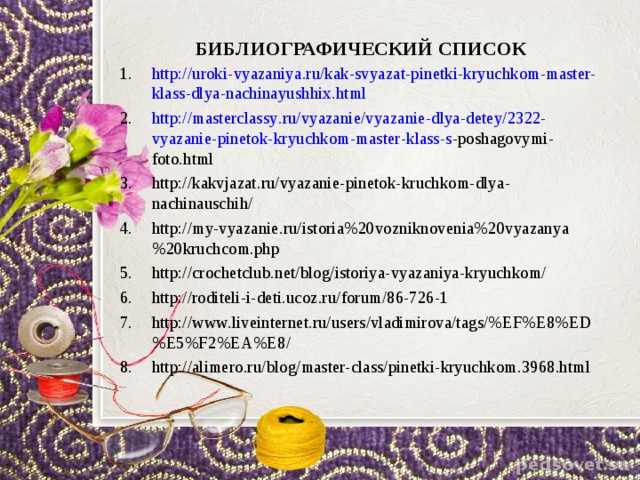 БИБЛИОГРАФИЧЕСКИЙ СПИСОК   http :// uroki - vyazaniya . ru / kak - svyazat - pinetki - kryuchkom - master - klass - dlya - nachinayushhix . html  http :// masterclassy . ru / vyazanie / vyazanie - dlya - detey /2322- vyazanie - pinetok - kryuchkom - master - klass - s - poshagovymi - foto . html  http :// kakvjazat . ru / vyazanie - pinetok - kruchkom - dlya - nachinauschih / http://my-vyazanie.ru/istoria%20vozniknovenia%20vyazanya%20kruchcom.php http://crochetclub.net/blog/istoriya-vyazaniya-kryuchkom/ http://roditeli-i-deti.ucoz.ru/forum/86-726-1 http://www.liveinternet.ru/users/vladimirova/tags/%EF%E8%ED%E5%F2%EA%E8/ http://alimero.ru/blog/master-class/pinetki-kryuchkom.3968.html 
