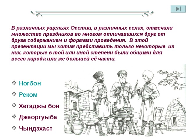 В различных ущельях Осетии, в различных селах, отмечали множество праздников во многом отличавшихся друг от друга содержанием и формами проведения. В этой презентации мы хотим представить только некоторые из них, которые в той или иной степени были общими для всего народа или же большей её части.   Ногбон  Реком  Хетаджы бон  Джеоргуыба  Чындз хаст 
