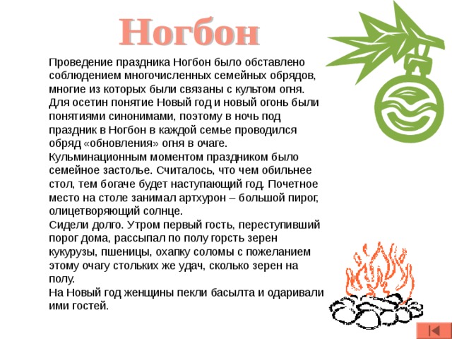 Проведение праздника Ногбон было обставлено соблюдением многочисленных семейных обрядов, многие из которых были связаны с культом огня. Для осетин понятие Новый год и новый огонь были понятиями синонимами, поэтому в ночь под праздник в Ногбон в каждой семье проводился обряд «обновления» огня в очаге. Кульминационным моментом праздником было семейное застолье. Считалось, что чем обильнее стол, тем богаче будет наступающий год. Почетное место на столе занимал артхурон – большой пирог, олицетворяющий солнце. Сидели долго. Утром первый гость, переступивший порог дома, рассыпал по полу горсть зерен кукурузы, пшеницы, охапку соломы с пожеланием этому очагу стольких же удач, сколько зерен на полу.  На Новый год женщины пекли басылта и одаривали ими гостей.  
