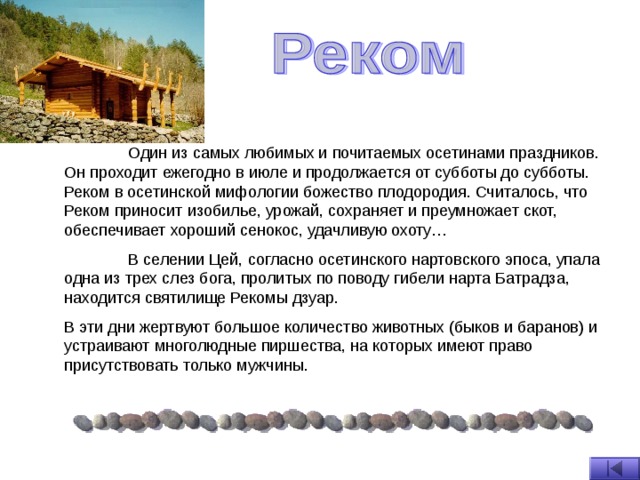  Один из самых любимых и почитаемых осетинами праздников. Он проходит ежегодно в июле и продолжается от субботы до субботы. Реком в осетинской мифологии божество плодородия. Считалось, что Реком приносит изобилье, урожай, сохраняет и преумножает скот, обеспечивает хороший сенокос, удачливую охоту…  В селении Цей, согласно осетинского нартовского эпоса, упала одна из трех слез бога, пролитых по поводу гибели нарта Батрадза, находится святилище Рекомы дзуар. В эти дни жертвуют большое количество животных (быков и баранов) и устраивают многолюдные пиршества, на которых имеют право присутствовать только мужчины. 