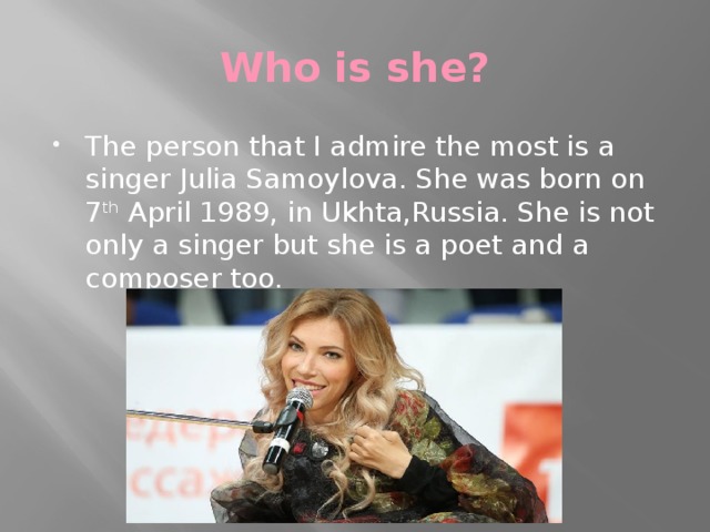 Who is she? The person that I admire the most is a singer Julia Samoylova. She was born on 7 th April 1989, in Ukhta,Russia. She is not only a singer but she is a poet and a composer too. 