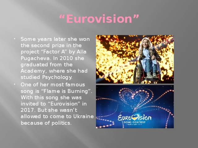 “ Eurovision” Some years later she won the second prize in the project “Factor A” by Alla Pugacheva. In 2010 she graduated from the Academy, where she had studied Psychology. One of her most famous song is “Flame is Burning”. With this song she was invited to “Eurovision” in 2017. But she wasn’t allowed to come to Ukraine because of politics. 