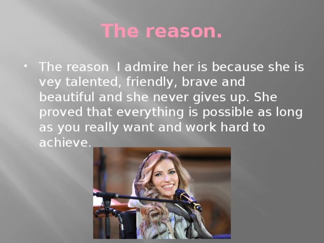 The reason. The reason I admire her is because she is vey talented, friendly, brave and beautiful and she never gives up. She proved that everything is possible as long as you really want and work hard to achieve. 