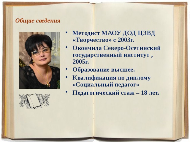 Общие сведения   Методист МАОУ ДОД ЦЭВД «Творчество» с 2003г. Окончила Северо-Осетинский государственный институт ,2005г. Образование высшее. Квалификация по диплому «Социальный педагог» Педагогический стаж – 18 лет.     