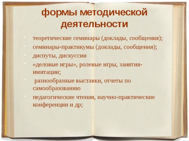 формы методической деятельности теоретические семинары (доклады, сообщения); семинары-практикумы (доклады, сообщения); диспуты, дискуссии «деловые игры», ролевые игры, занятия-имитации;  разнообразные выставки, отчеты по самообразованию педагогические чтения, научно-практические конференции и др; 