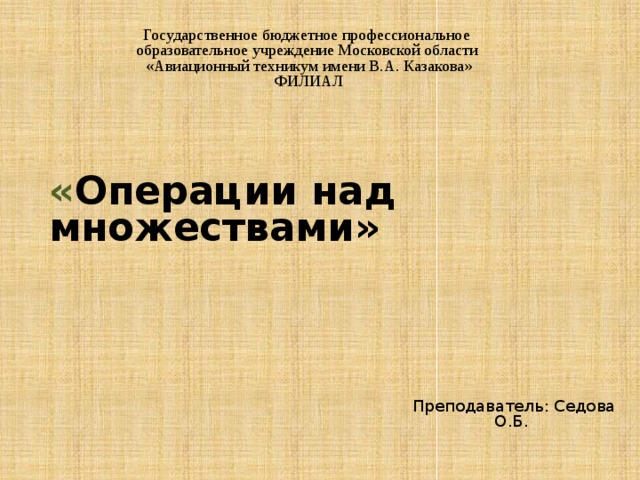 Государственное бюджетное профессиональное образовательное учреждение Московской области «Авиационный техникум имени В.А. Казакова» ФИЛИАЛ    « Операции над множествами»       Преподаватель: Седова О.Б. 