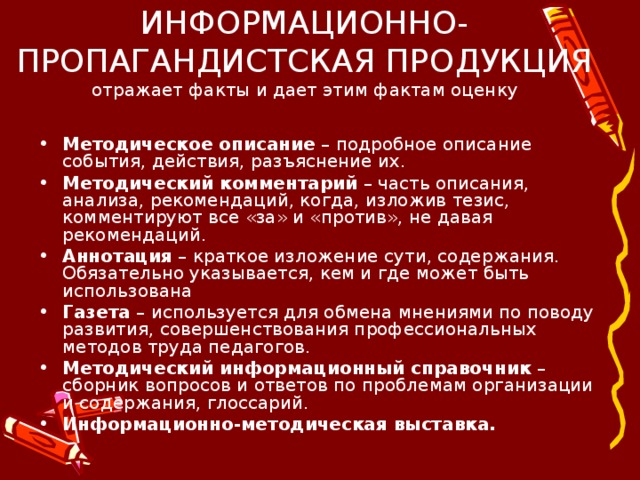 ИНФОРМАЦИОННО-ПРОПАГАНДИСТСКАЯ ПРОДУКЦИЯ  отражает факты и дает этим фактам оценку   Методическое описание – подробное описание события, действия, разъяснение их. Методический комментарий – часть описания, анализа, рекомендаций, когда, изложив тезис, комментируют все «за» и «против», не давая рекомендаций. Аннотация – краткое изложение сути, содержания. Обязательно указывается, кем и где может быть использована Газета – используется для обмена мнениями по поводу развития, совершенствования профессиональных методов труда педагогов. Методический информационный справочник – сборник вопросов и ответов по проблемам организации и содержания, глоссарий. Информационно-методическая выставка. 