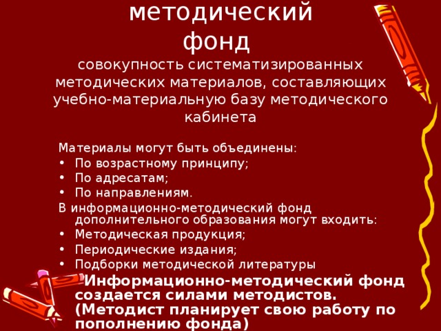  Информационно-методический  фонд  совокупность систематизированных методических материалов, составляющих учебно-материальную базу методического кабинета Материалы могут быть объединены: По возрастному принципу; По адресатам; По направлениям. В информационно-методический фонд дополнительного образования могут входить: Методическая продукция; Периодические издания; Подборки методической литературы  Информационно-методический фонд создается силами методистов. (Методист планирует свою работу по пополнению фонда) 