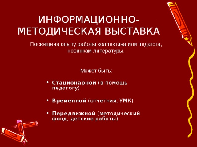 ИНФОРМАЦИОННО-МЕТОДИЧЕСКАЯ ВЫСТАВКА Посвящена опыту работы коллектива или педагога, новинкам литературы. Может быть: Стационарной (в помощь педагогу) Временной (отчетная, УМК) Передвижной (методический фонд, детские работы)  