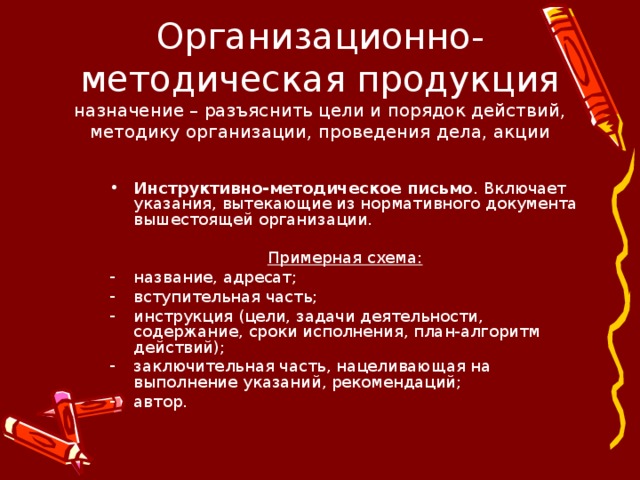 Организационно-методическая продукция  назначение – разъяснить цели и порядок действий, методику организации, проведения дела, акции Инструктивно-методическое письмо . Включает указания, вытекающие из нормативного документа вышестоящей организации. Примерная схема: название, адресат; вступительная часть; инструкция (цели, задачи деятельности, содержание, сроки исполнения, план-алгоритм действий); заключительная часть, нацеливающая на выполнение указаний, рекомендаций; автор. 