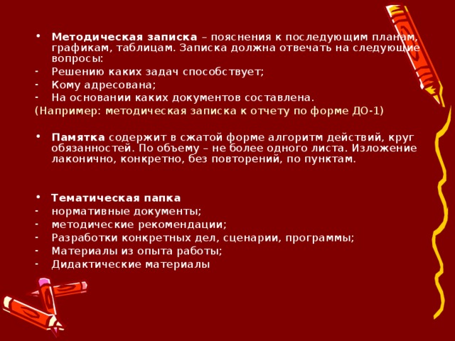 Методическая записка – пояснения к последующим планам, графикам, таблицам. Записка должна отвечать на следующие вопросы: Решению каких задач способствует; Кому адресована; На основании каких документов составлена. (Например: методическая записка к отчету по форме ДО-1) Памятка содержит в сжатой форме алгоритм действий, круг обязанностей. По объему – не более одного листа. Изложение лаконично, конкретно, без повторений, по пунктам. Тематическая папка нормативные документы; методические рекомендации; Разработки конкретных дел, сценарии, программы; Материалы из опыта работы; Дидактические материалы 