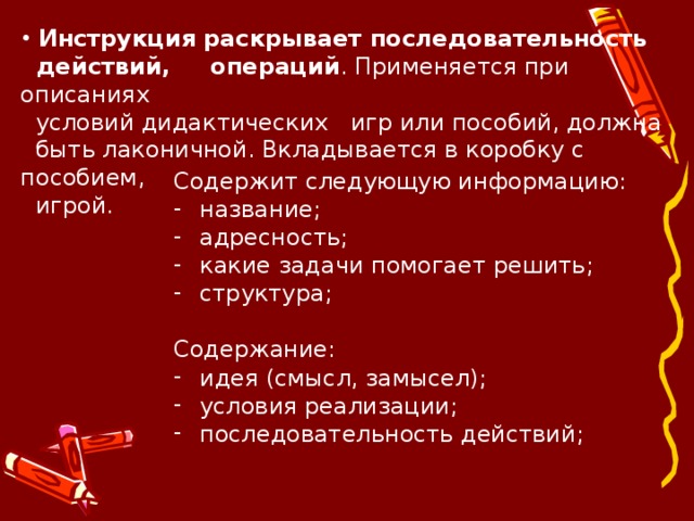  Инструкция  раскрывает последовательность  действий, операций . Применяется при описаниях  условий дидактических игр или пособий, должна  быть лаконичной. Вкладывается в коробку с пособием,  игрой. Содержит следующую информацию: название; адресность; какие задачи помогает решить; структура; Содержание: идея (смысл, замысел); условия реализации; последовательность действий; 