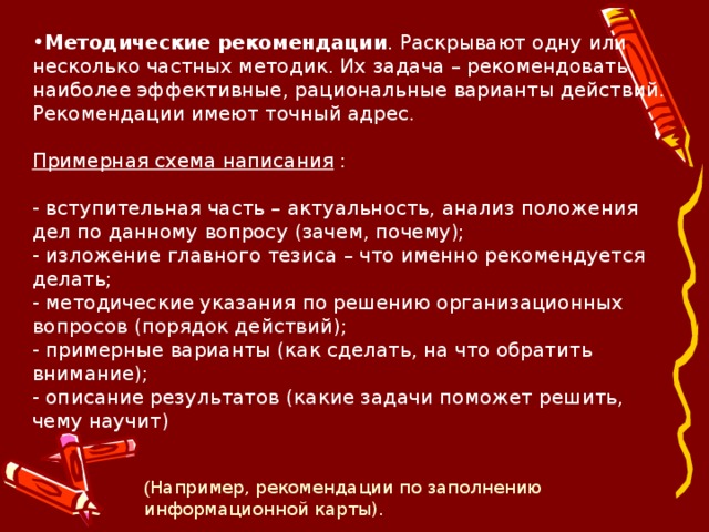 Методические рекомендации . Раскрывают одну или несколько частных методик. Их задача – рекомендовать наиболее эффективные, рациональные варианты действий. Рекомендации имеют точный адрес.   Примерная схема написания :   - вступительная часть – актуальность, анализ положения дел по данному вопросу (зачем, почему);  - изложение главного тезиса – что именно рекомендуется делать;  - методические указания по решению организационных вопросов (порядок действий);  - примерные варианты (как сделать, на что обратить внимание);  - описание результатов (какие задачи поможет решить, чему научит) ( Например, рекомендации по заполнению информационной карты). 