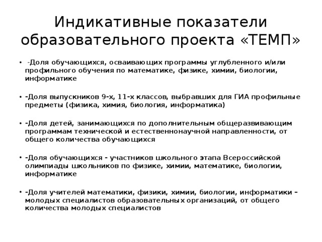 Индикативные показатели образовательного проекта «ТЕМП»  - Доля обучающихся, осваивающих программы углубленного и/или профильного обучения по математике, физике, химии, биологии, информатике -Доля выпускников 9-х, 11-х классов, выбравших для ГИА профильные предметы (физика, химия, биология, информатика) -Доля детей, занимающихся по дополнительным общеразвивающим программам технической и естественнонаучной направленности, от общего количества обучающихся -Доля обучающихся - участников школьного этапа Всероссийской олимпиады школьников по физике, химии, математике, биологии, информатике -Доля учителей математики, физики, химии, биологии, информатики – молодых специалистов образовательных организаций, от общего количества молодых специалистов 