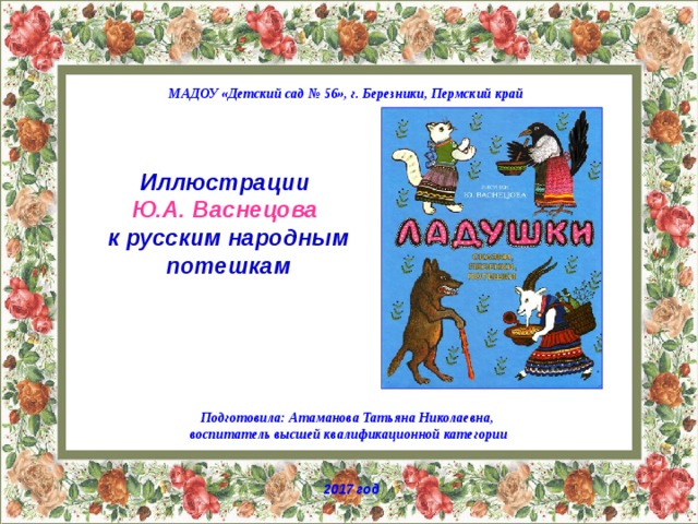 МАДОУ «Детский сад № 56», г. Березники, Пермский край Иллюстрации Ю.А. Васнецова к русским народным потешкам Подготовила: Атаманова Татьяна Николаевна, воспитатель высшей квалификационной категории 2017 год 