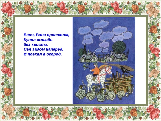 Ваня, Ваня простота,  Купил лошадь без хвоста.  Сел задом наперед,  И поехал в огород.   