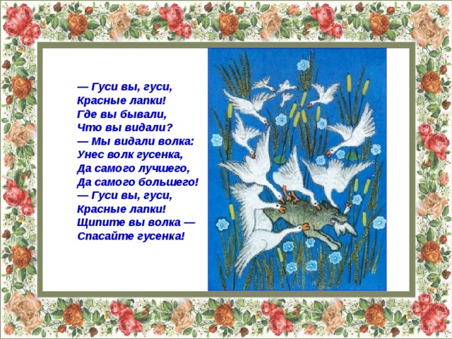 — Гуси вы, гуси,  Красные лапки!  Где вы бывали,  Что вы видали? — Мы видали волка:  Унес волк гусенка,  Да самого лучшего,  Да самого большего! — Гуси вы, гуси,  Красные лапки!  Щипите вы волка —  Спасайте гусенка! 