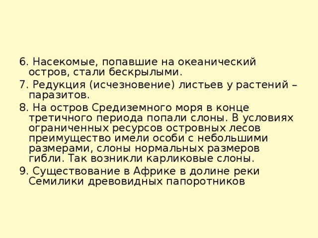 6. Насекомые, попавшие на океанический остров, стали бескрылыми.    7. Редукция (исчезновение) листьев у растений – паразитов.    8. На остров Средиземного моря в конце третичного периода попали слоны. В условиях ограниченных ресурсов островных лесов преимущество имели особи с небольшими размерами, слоны нормальных размеров гибли. Так возникли карликовые слоны.    9. Существование в Африке в долине реки Семилики древовидных папоротников 