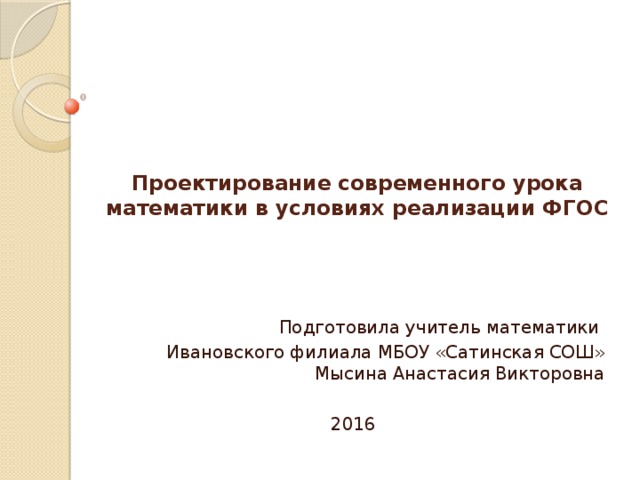 Проектирование современного урока математики в условиях реализации ФГОС   Подготовила учитель математики Ивановского филиала МБОУ «Сатинская СОШ» Мысина Анастасия Викторовна 2016 