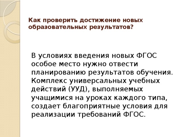 Как проверить достижение новых образовательных результатов?   В условиях введения новых ФГОС особое место нужно отвести планированию результатов обучения. Комплекс универсальных учебных действий (УУД), выполняемых учащимися на уроках каждого типа, создает благоприятные условия для реализации требований ФГОС. 