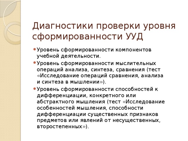 Диагностики проверки уровня сформированности УУД Уровень сформированности компонентов учебной деятельности. Уровень сформированности мыслительных операций анализа, синтеза, сравнения (тест «Исследование операций сравнения, анализа и синтеза в мышлении»). Уровень сформированности способностей к дифференциации, конкретного или абстрактного мышления (тест «Исследование особенностей мышления, способности дифференциации существенных признаков предметов или явлений от несущественных, второстепенных»). 