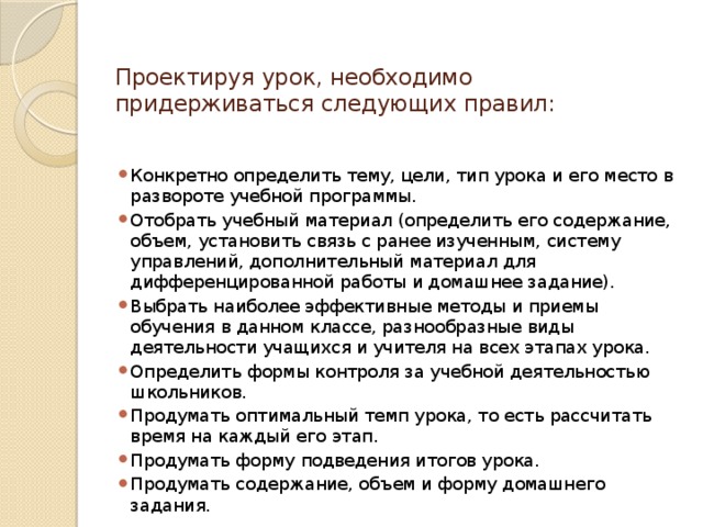 Проектируя урок, необходимо придерживаться следующих правил:   Конкретно определить тему, цели, тип урока и его место в развороте учебной программы. Отобрать учебный материал (определить его содержание, объем, установить связь с ранее изученным, систему управлений, дополнительный материал для дифференцированной работы и домашнее задание). Выбрать наиболее эффективные методы и приемы обучения в данном классе, разнообразные виды деятельности учащихся и учителя на всех этапах урока. Определить формы контроля за учебной деятельностью школьников. Продумать оптимальный темп урока, то есть рассчитать время на каждый его этап. Продумать форму подведения итогов урока. Продумать содержание, объем и форму домашнего задания. 