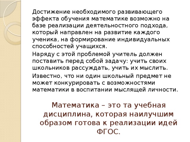 Достижение необходимого развивающего эффекта обучения математике возможно на базе реализации деятельностного подхода, который направлен на развитие каждого ученика, на формирование индивидуальных способностей учащихся. Наряду с этой проблемой учитель должен поставить перед собой задачу: учить своих школьников рассуждать, учить их мыслить. Известно, что ни один школьный предмет не может конкурировать с возможностями математики в воспитании мыслящей личности.   Математика – это та учебная дисциплина, которая наилучшим образом готова к реализации идей ФГОС. 