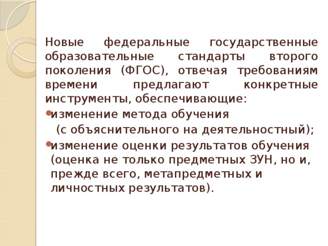  Новые федеральные государственные образовательные стандарты второго поколения (ФГОС), отвечая требованиям времени предлагают конкретные инструменты, обеспечивающие: изменение метода обучения  (с объяснительного на деятельностный); изменение оценки результатов обучения (оценка не только предметных ЗУН, но и, прежде всего, метапредметных и личностных результатов). 