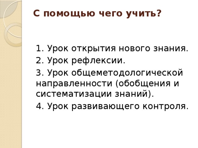 С помощью чего учить?   1. Урок открытия нового знания. 2. Урок рефлексии. 3. Урок общеметодологической направленности (обобщения и систематизации знаний). 4. Урок развивающего контроля. 