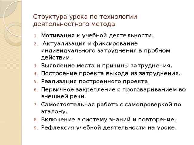Структура урока по технологии деятельностного метода.   Мотивация к учебной деятельности.  Актуализация и фиксирование индивидуального затруднения в пробном действии. Выявление места и причины затруднения. Построение проекта выхода из затруднения. Реализация построенного проекта. Первичное закрепление с проговариванием во внешней речи. Самостоятельная работа с самопроверкой по эталону. Включение в систему знаний и повторение. Рефлексия учебной деятельности на уроке. 