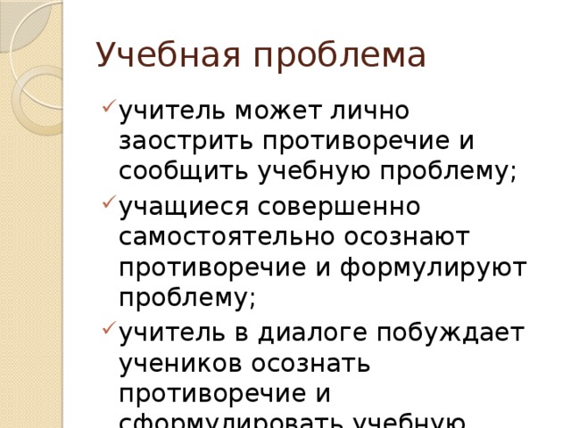 Учебная проблема учитель может лично заострить противоречие и сообщить учебную проблему; учащиеся совершенно самостоятельно осознают противоречие и формулируют проблему; учитель в диалоге побуждает учеников осознать противоречие и сформулировать учебную проблему. 