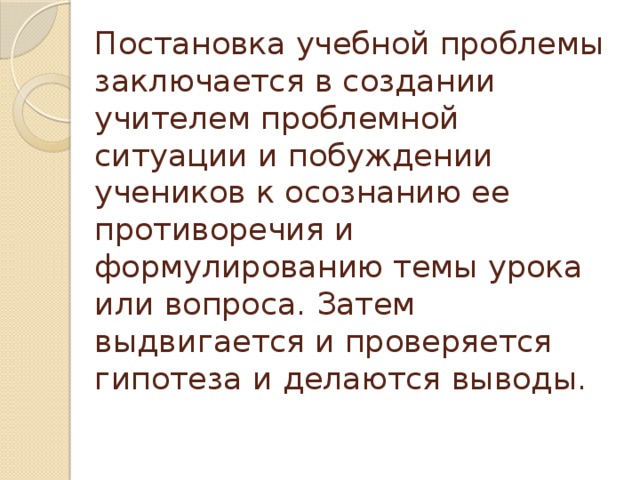 Постановка учебной проблемы заключается в создании учителем проблемной ситуации и побуждении учеников к осознанию ее противоречия и формулированию темы урока или вопроса. Затем выдвигается и проверяется гипотеза и делаются выводы.   