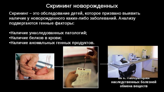 Скрининг новорожденных Скрининг – это обследование детей, которое призвано выявить наличие у новорожденного каких-либо заболеваний. Анализу подвергаются генные факторы:   Наличие унаследованных патологий; Наличие белков в крови; Наличие аномальных генных продуктов. МГК. Лаборатория наследственных болезней обмена веществ 