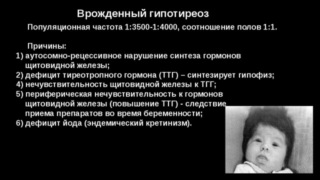 Врожденный гипотиреоз  Популяционная частота 1:3500-1:4000, соотношение полов 1:1.   Причины:  1) аутосомно-рецессивное нарушение синтеза гормонов  щитовидной железы;  2) дефицит тиреотропного гормона (ТТГ) – синтезирует гипофиз;  4) нечувствительность щитовидной железы к ТГГ;  5) периферическая нечувствительность к гормонов  щитовидной железы (повышение ТТГ) - следствие  приема препаратов во время беременности;  6) дефицит йода (эндемический кретинизм). 