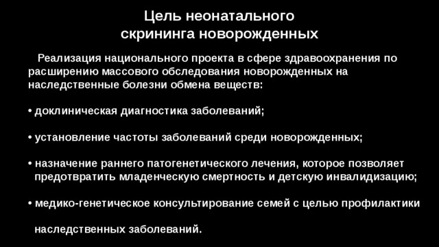 Цель неонатального скрининга новорожденных  Реализация национального проекта в сфере здравоохранения по расширению массового обследования новорожденных на наследственные болезни обмена веществ:    доклиническая диагностика заболеваний;   установление частоты заболеваний среди новорожденных;   назначение раннего патогенетического лечения, которое позволяет  предотвратить младенческую смертность и детскую инвалидизацию;   медико-генетическое консультирование семей с целью профилактики  наследственных заболеваний. 