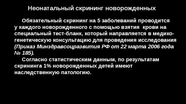 Неонатальный скрининг новорожденных  Обязательный скрининг на 5 заболеваний проводится у каждого новорожденного с помощью взятия крови на специальный тест-бланк, который направляется в медико-генетическую консультацию для проведения исследования (Приказ Минздравсоцразвития РФ от 22 марта 2006 года № 185).  Согласно статистическим данным, по результатам скрининга 1% новорожденных детей имеют наследственную патологию. 