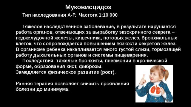 Муковисцидоз  Тип наследования А-Р. Частота 1:10 000   Тяжелое наследственное заболевание, в результате нарушается работа органов, отвечающих за выработку экзокринного секрета – поджелудочной железы, кишечника, потовых желез, бронхиальных клеток, что сопровождается повышением вязкости секретов желез. В организме ребенка накапливается много густой слизи, тормозящей работу дыхательных органов и системы пищеварения.  Последствия: тяжелые бронхиты, пневмонии в хронической форме, образования кист, фиброзы. Замедляется физическое развитие (рост).  Ранняя терапия позволяет снизить проявления болезни до минимума. 