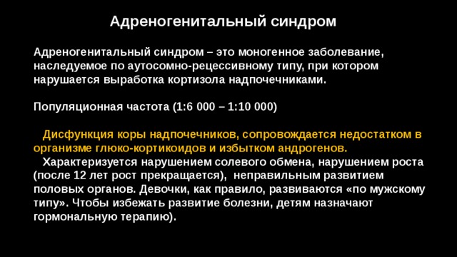 Адреногенитальный синдром Адреногенитальный синдром – это моногенное заболевание, наследуемое по аутосомно-рецессивному типу, при котором нарушается выработка кортизола надпочечниками.  Популяционная частота (1:6 000 – 1:10 000)   Дисфункция коры надпочечников, сопровождается недостатком в организме глюко-кортикоидов и избытком андрогенов.  Характеризуется нарушением солевого обмена, нарушением роста (после 12 лет рост прекращается), неправильным развитием половых органов. Девочки, как правило, развиваются «по мужскому типу». Чтобы избежать развитие болезни, детям назначают гормональную терапию). 