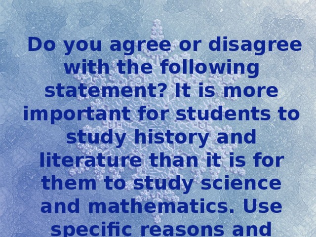  Do you agree or disagree with the following statement? It is more important for students to study history and literature than it is for them to study science and mathematics. Use specific reasons and examples to support your opinion. 