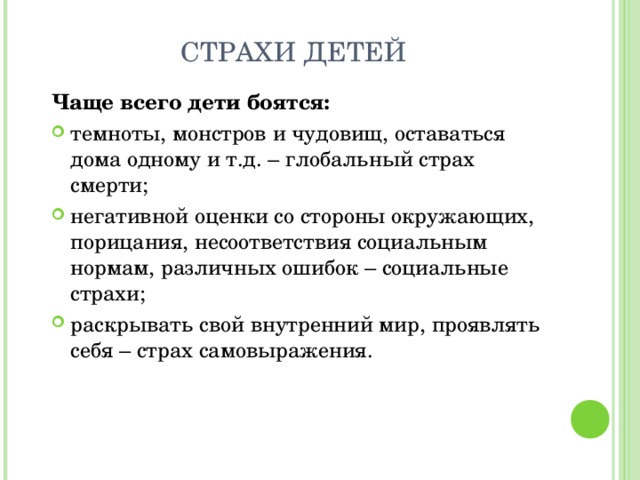 Чаще всего дети боятся: темноты, монстров и чудовищ, оставаться дома одному и т.д. – глобальный страх смерти; негативной оценки со стороны окружающих, порицания, несоответствия социальным нормам, различных ошибок – социальные страхи; раскрывать свой внутренний мир, проявлять себя – страх самовыражения.   