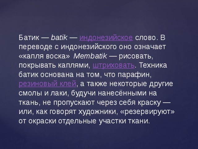 Батик —  batik  —  индонезийское  слово. В переводе с индонезийского оно означает «капля воска»    Membatik  — рисовать, покрывать каплями,  штриховать . Техника батик основана на том, что парафин,  резиновый клей , а также некоторые другие смолы и лаки, будучи нанесёнными на ткань, не пропускают через себя краску — или, как говорят художники, «резервируют» от окраски отдельные участки ткани. 
