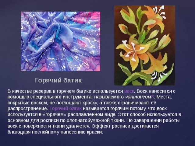 Горячий батик В качестве резерва в горячем батике используется  воск . Воск наносится с помощью специального инструмента, называемого  чантингом [3] . Места, покрытые воском, не поглощают краску, а также ограничивают её распространение.  Горячий батик  называется горячим потому, что воск используется в «горячем» расплавленном виде. Этот способ используется в основном для росписи по хлопчатобумажной ткани. По завершении работы воск с поверхности ткани удаляется. Эффект росписи достигается благодаря послойному нанесению краски. 