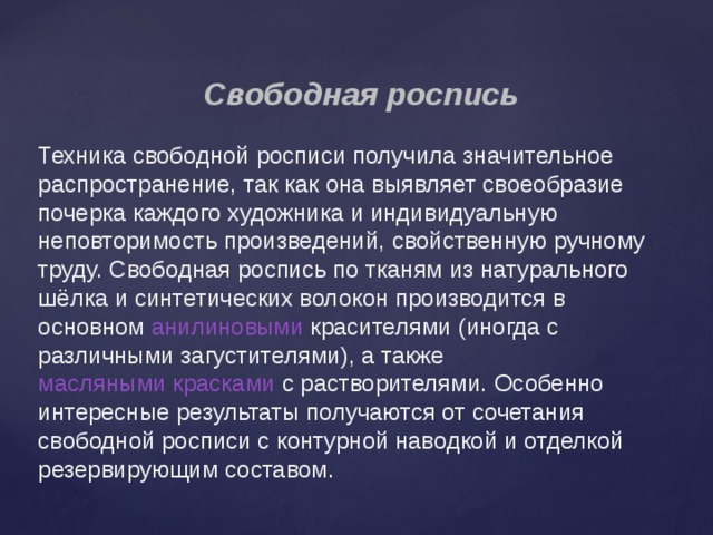  Свободная роспись Техника свободной росписи получила значительное распространение, так как она выявляет своеобразие почерка каждого художника и индивидуальную неповторимость произведений, свойственную ручному труду. Свободная роспись по тканям из натурального шёлка и синтетических волокон производится в основном  анилиновыми  красителями (иногда с различными загустителями), а также  масляными красками  с растворителями. Особенно интересные результаты получаются от сочетания свободной росписи с контурной наводкой и отделкой резервирующим составом. 